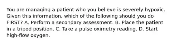 You are managing a patient who you believe is severely hypoxic. Given this​ information, which of the following should you do​ FIRST? A. Perform a secondary assessment. B. Place the patient in a tripod position. C. Take a pulse oximetry reading. D. Start​ high-flow oxygen.