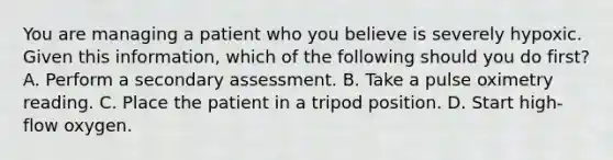 You are managing a patient who you believe is severely hypoxic. Given this​ information, which of the following should you do​ first? A. Perform a secondary assessment. B. Take a pulse oximetry reading. C. Place the patient in a tripod position. D. Start​ high-flow oxygen.