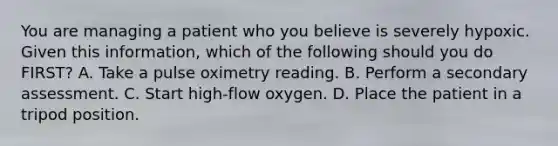 You are managing a patient who you believe is severely hypoxic. Given this​ information, which of the following should you do​ FIRST? A. Take a pulse oximetry reading. B. Perform a secondary assessment. C. Start​ high-flow oxygen. D. Place the patient in a tripod position.