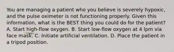 You are managing a patient who you believe is severely​ hypoxic, and the pulse oximeter is not functioning properly. Given this​ information, what is the BEST thing you could do for the​ patient? A. Start​ high-flow oxygen. B. Start​ low-flow oxygen at 4 lpm via face mask. C. Initiate artificial ventilation. D. Place the patient in a tripod position.