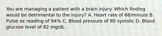 You are managing a patient with a brain injury. Which finding would be detrimental to the​ injury? A. Heart rate of​ 68/minute B. Pulse ox reading of​ 94% C. Blood pressure of 80 systolic D. Blood glucose level of 82​ mg/dL