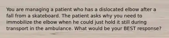 You are managing a patient who has a dislocated elbow after a fall from a skateboard. The patient asks why you need to immobilize the elbow when he could just hold it still during transport in the ambulance. What would be your BEST​ response?