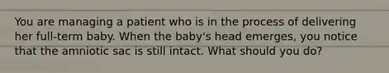 You are managing a patient who is in the process of delivering her full-term baby. When the baby's head emerges, you notice that the amniotic sac is still intact. What should you do?