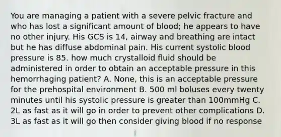 You are managing a patient with a severe pelvic fracture and who has lost a significant amount of blood; he appears to have no other injury. His GCS is 14, airway and breathing are intact but he has diffuse abdominal pain. His current systolic blood pressure is 85. how much crystalloid fluid should be administered in order to obtain an acceptable pressure in this hemorrhaging patient? A. None, this is an acceptable pressure for the prehospital environment B. 500 ml boluses every twenty minutes until his systolic pressure is greater than 100mmHg C. 2L as fast as it will go in order to prevent other complications D. 3L as fast as it will go then consider giving blood if no response