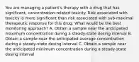 You are managing a patient's therapy with a drug that has significant, concentration-related toxicity. Risk associated with toxicity is more significant than risk associated with sub-maximal therapeutic response for this drug. What would be the best monitoring approach? A. Obtain a sample near the anticipated maximum concentration during a steady-state dosing interval B. Obtain a sample near the anticipated average concentration during a steady-state dosing interval C. Obtain a sample near the anticipated minimum concentration during a steady-state dosing interval