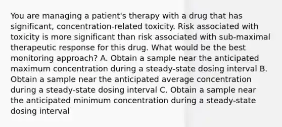 You are managing a patient's therapy with a drug that has significant, concentration-related toxicity. Risk associated with toxicity is more significant than risk associated with sub-maximal therapeutic response for this drug. What would be the best monitoring approach? A. Obtain a sample near the anticipated maximum concentration during a steady-state dosing interval B. Obtain a sample near the anticipated average concentration during a steady-state dosing interval C. Obtain a sample near the anticipated minimum concentration during a steady-state dosing interval