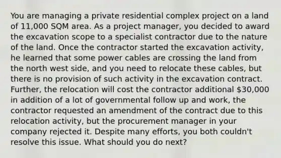 You are managing a private residential complex project on a land of 11,000 SQM area. As a project manager, you decided to award the excavation scope to a specialist contractor due to the nature of the land. Once the contractor started the excavation activity, he learned that some power cables are crossing the land from the north west side, and you need to relocate these cables, but there is no provision of such activity in the excavation contract. Further, the relocation will cost the contractor additional 30,000 in addition of a lot of governmental follow up and work, the contractor requested an amendment of the contract due to this relocation activity, but the procurement manager in your company rejected it. Despite many efforts, you both couldn't resolve this issue. What should you do next?