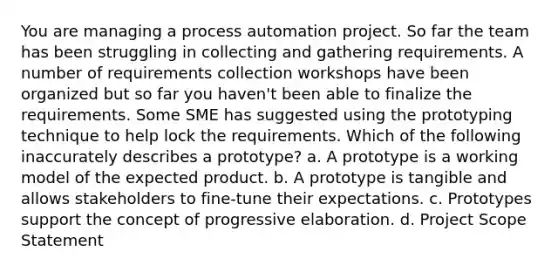 You are managing a process automation project. So far the team has been struggling in collecting and gathering requirements. A number of requirements collection workshops have been organized but so far you haven't been able to finalize the requirements. Some SME has suggested using the prototyping technique to help lock the requirements. Which of the following inaccurately describes a prototype? a. A prototype is a working model of the expected product. b. A prototype is tangible and allows stakeholders to fine-tune their expectations. c. Prototypes support the concept of progressive elaboration. d. Project Scope Statement