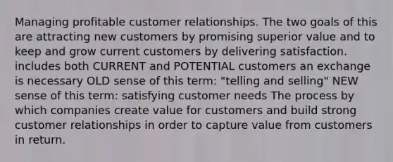 Managing profitable customer relationships. The two goals of this are attracting new customers by promising superior value and to keep and grow current customers by delivering satisfaction. includes both CURRENT and POTENTIAL customers an exchange is necessary OLD sense of this term: "telling and selling" NEW sense of this term: satisfying customer needs The process by which companies create value for customers and build strong customer relationships in order to capture value from customers in return.