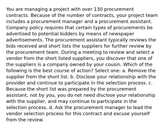 You are managing a project with over 130 procurement contracts. Because of the number of contracts, your project team includes a procurement manager and a procurement assistant. Company policy requires that certain types of procurements be advertised to potential bidders by means of newspaper advertisements. The procurement assistant typically reviews the bids received and short lists the suppliers for further review by the procurement team. During a meeting to review and select a vendor from the short listed suppliers, you discover that one of the suppliers is a company owned by your cousin. Which of the following is the best course of action? Select one: a. Remove the supplier from the short list. b. Disclose your relationship with the provider and continue to participate in the selection process. c. Because the short list was prepared by the procurement assistant, not by you, you do not need disclose your relationship with the supplier, and may continue to participate in the selection process. d. Ask the procurement manager to lead the vendor selection process for this contract and excuse yourself from the review.