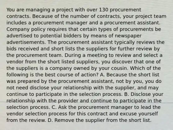 You are managing a project with over 130 procurement contracts. Because of the number of contracts, your project team includes a procurement manager and a procurement assistant. Company policy requires that certain types of procurements be advertised to potential bidders by means of newspaper advertisements. The procurement assistant typically reviews the bids received and short lists the suppliers for further review by the procurement team. During a meeting to review and select a vendor from the short listed suppliers, you discover that one of the suppliers is a company owned by your cousin. Which of the following is the best course of action? A. Because the short list was prepared by the procurement assistant, not by you, you do not need disclose your relationship with the supplier, and may continue to participate in the selection process. B. Disclose your relationship with the provider and continue to participate in the selection process. C. Ask the procurement manager to lead the vendor selection process for this contract and excuse yourself from the review. D. Remove the supplier from the short list.