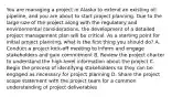 You are managing a project in Alaska to extend an existing oil pipeline, and you are about to start project planning. Due to the large size of the project along with the regulatory and environmental considerations, the development of a detailed project management plan will be critical. As a starting point for initial project planning, what is the first thing you should do? A. Conduct a project kick-off meeting to inform and engage stakeholders and gain commitment B. Review the project charter to understand the high-level information about the project C. Begin the process of identifying stakeholders so they can be engaged as necessary for project planning D. Share the project scope statement with the project team for a common understanding of project deliverables