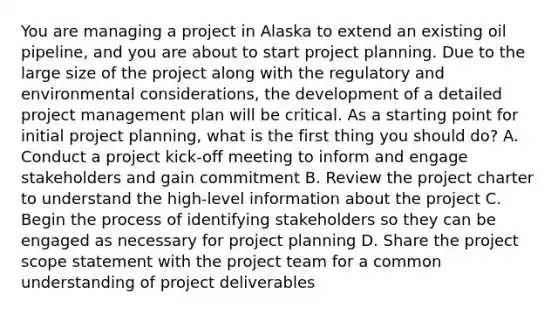 You are managing a project in Alaska to extend an existing oil pipeline, and you are about to start project planning. Due to the large size of the project along with the regulatory and environmental considerations, the development of a detailed project management plan will be critical. As a starting point for initial project planning, what is the first thing you should do? A. Conduct a project kick-off meeting to inform and engage stakeholders and gain commitment B. Review the project charter to understand the high-level information about the project C. Begin the process of identifying stakeholders so they can be engaged as necessary for project planning D. Share the project scope statement with the project team for a common understanding of project deliverables