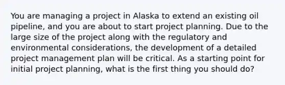 You are managing a project in Alaska to extend an existing oil pipeline, and you are about to start project planning. Due to the large size of the project along with the regulatory and environmental considerations, the development of a detailed <a href='https://www.questionai.com/knowledge/knITbRryhO-project-management' class='anchor-knowledge'>project management</a> plan will be critical. As a starting point for initial project planning, what is the first thing you should do?