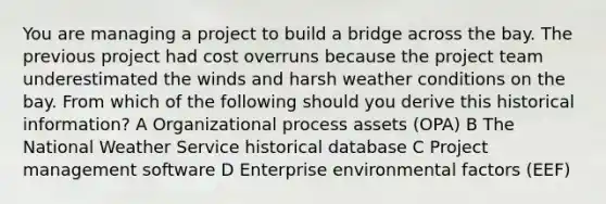 You are managing a project to build a bridge across the bay. The previous project had cost overruns because the project team underestimated the winds and harsh weather conditions on the bay. From which of the following should you derive this historical information? A Organizational process assets (OPA) B The National Weather Service historical database C Project management software D Enterprise environmental factors (EEF)