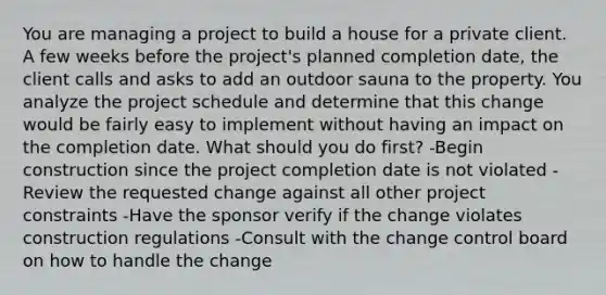 You are managing a project to build a house for a private client. A few weeks before the project's planned completion date, the client calls and asks to add an outdoor sauna to the property. You analyze the project schedule and determine that this change would be fairly easy to implement without having an impact on the completion date. What should you do first? -Begin construction since the project completion date is not violated -Review the requested change against all other project constraints -Have the sponsor verify if the change violates construction regulations -Consult with the change control board on how to handle the change