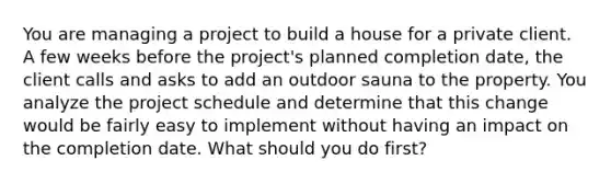 You are managing a project to build a house for a private client. A few weeks before the project's planned completion date, the client calls and asks to add an outdoor sauna to the property. You analyze the project schedule and determine that this change would be fairly easy to implement without having an impact on the completion date. What should you do first?