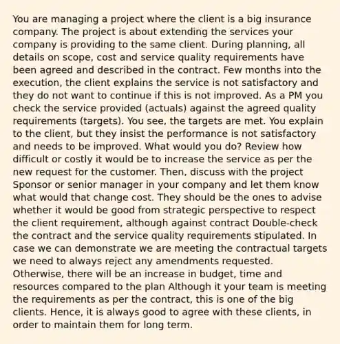 You are managing a project where the client is a big insurance company. The project is about extending the services your company is providing to the same client. During planning, all details on scope, cost and service quality requirements have been agreed and described in the contract. Few months into the execution, the client explains the service is not satisfactory and they do not want to continue if this is not improved. As a PM you check the service provided (actuals) against the agreed quality requirements (targets). You see, the targets are met. You explain to the client, but they insist the performance is not satisfactory and needs to be improved. What would you do? Review how difficult or costly it would be to increase the service as per the new request for the customer. Then, discuss with the project Sponsor or senior manager in your company and let them know what would that change cost. They should be the ones to advise whether it would be good from strategic perspective to respect the client requirement, although against contract Double-check the contract and the service quality requirements stipulated. In case we can demonstrate we are meeting the contractual targets we need to always reject any amendments requested. Otherwise, there will be an increase in budget, time and resources compared to the plan Although it your team is meeting the requirements as per the contract, this is one of the big clients. Hence, it is always good to agree with these clients, in order to maintain them for long term.