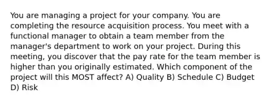 You are managing a project for your company. You are completing the resource acquisition process. You meet with a functional manager to obtain a team member from the manager's department to work on your project. During this meeting, you discover that the pay rate for the team member is higher than you originally estimated. Which component of the project will this MOST affect? A) Quality B) Schedule C) Budget D) Risk