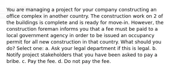 You are managing a project for your company constructing an office complex in another country. The construction work on 2 of the buildings is complete and is ready for move-in. However, the construction foreman informs you that a fee must be paid to a local government agency in order to be issued an occupancy permit for all new construction in that country. What should you do? Select one: a. Ask your legal department if this is legal. b. Notify project stakeholders that you have been asked to pay a bribe. c. Pay the fee. d. Do not pay the fee.