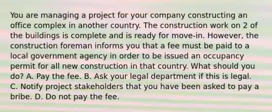 You are managing a project for your company constructing an office complex in another country. The construction work on 2 of the buildings is complete and is ready for move-in. However, the construction foreman informs you that a fee must be paid to a local government agency in order to be issued an occupancy permit for all new construction in that country. What should you do? A. Pay the fee. B. Ask your legal department if this is legal. C. Notify project stakeholders that you have been asked to pay a bribe. D. Do not pay the fee.