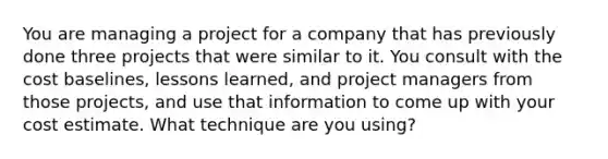 You are managing a project for a company that has previously done three projects that were similar to it. You consult with the cost baselines, lessons learned, and project managers from those projects, and use that information to come up with your cost estimate. What technique are you using?