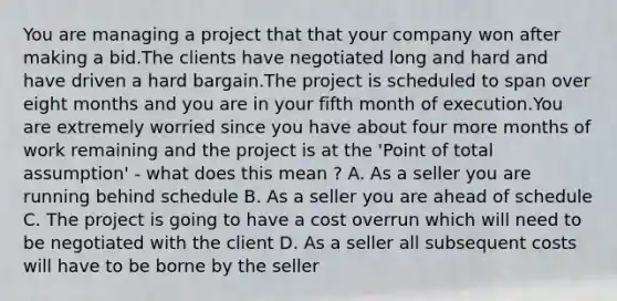 You are managing a project that that your company won after making a bid.The clients have negotiated long and hard and have driven a hard bargain.The project is scheduled to span over eight months and you are in your fifth month of execution.You are extremely worried since you have about four more months of work remaining and the project is at the 'Point of total assumption' - what does this mean ? A. As a seller you are running behind schedule B. As a seller you are ahead of schedule C. The project is going to have a cost overrun which will need to be negotiated with the client D. As a seller all subsequent costs will have to be borne by the seller