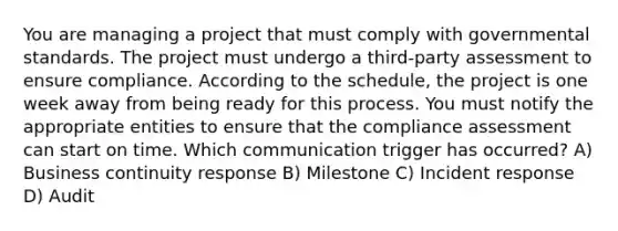 You are managing a project that must comply with governmental standards. The project must undergo a third-party assessment to ensure compliance. According to the schedule, the project is one week away from being ready for this process. You must notify the appropriate entities to ensure that the compliance assessment can start on time. Which communication trigger has occurred? A) Business continuity response B) Milestone C) Incident response D) Audit