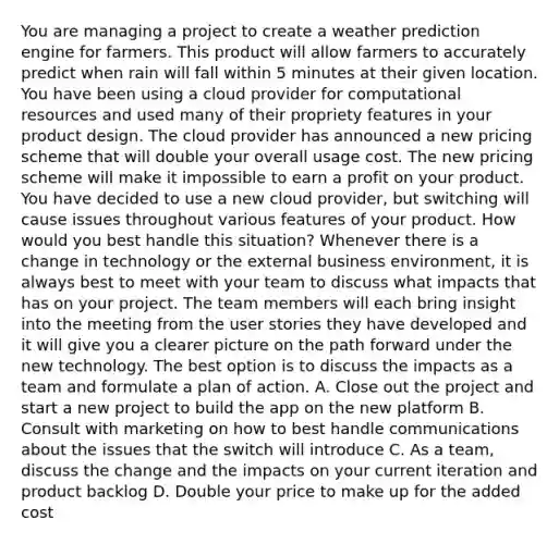 You are managing a project to create a weather prediction engine for farmers. This product will allow farmers to accurately predict when rain will fall within 5 minutes at their given location. You have been using a cloud provider for computational resources and used many of their propriety features in your product design. The cloud provider has announced a new pricing scheme that will double your overall usage cost. The new pricing scheme will make it impossible to earn a profit on your product. You have decided to use a new cloud provider, but switching will cause issues throughout various features of your product. How would you best handle this situation? Whenever there is a change in technology or the external business environment, it is always best to meet with your team to discuss what impacts that has on your project. The team members will each bring insight into the meeting from the user stories they have developed and it will give you a clearer picture on the path forward under the new technology. The best option is to discuss the impacts as a team and formulate a plan of action. A. Close out the project and start a new project to build the app on the new platform B. Consult with marketing on how to best handle communications about the issues that the switch will introduce C. As a team, discuss the change and the impacts on your current iteration and product backlog D. Double your price to make up for the added cost