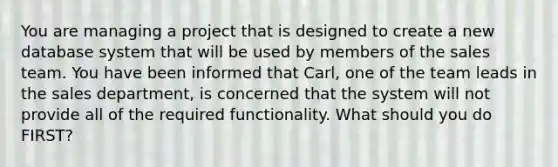 You are managing a project that is designed to create a new database system that will be used by members of the sales team. You have been informed that Carl, one of the team leads in the sales department, is concerned that the system will not provide all of the required functionality. What should you do FIRST?