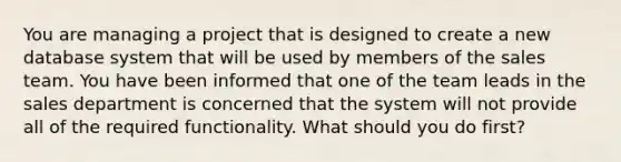 You are managing a project that is designed to create a new database system that will be used by members of the sales team. You have been informed that one of the team leads in the sales department is concerned that the system will not provide all of the required functionality. What should you do first?