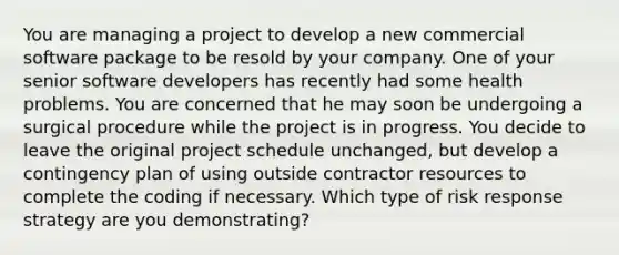 You are managing a project to develop a new commercial software package to be resold by your company. One of your senior software developers has recently had some health problems. You are concerned that he may soon be undergoing a surgical procedure while the project is in progress. You decide to leave the original project schedule unchanged, but develop a contingency plan of using outside contractor resources to complete the coding if necessary. Which type of risk response strategy are you demonstrating?