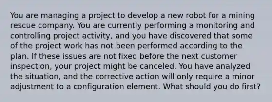 You are managing a project to develop a new robot for a mining rescue company. You are currently performing a monitoring and controlling project activity, and you have discovered that some of the project work has not been performed according to the plan. If these issues are not fixed before the next customer inspection, your project might be canceled. You have analyzed the situation, and the corrective action will only require a minor adjustment to a configuration element. What should you do first?