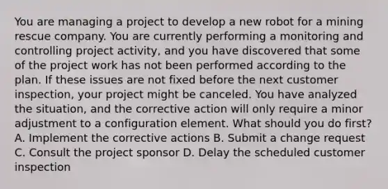 You are managing a project to develop a new robot for a mining rescue company. You are currently performing a monitoring and controlling project activity, and you have discovered that some of the project work has not been performed according to the plan. If these issues are not fixed before the next customer inspection, your project might be canceled. You have analyzed the situation, and the corrective action will only require a minor adjustment to a configuration element. What should you do first? A. Implement the corrective actions B. Submit a change request C. Consult the project sponsor D. Delay the scheduled customer inspection