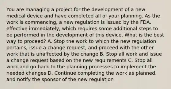 You are managing a project for the development of a new medical device and have completed all of your planning. As the work is commencing, a new regulation is issued by the FDA, effective immediately, which requires some additional steps to be performed in the development of this device. What is the best way to proceed? A. Stop the work to which the new regulation pertains, issue a change request, and proceed with the other work that is unaffected by the change B. Stop all work and issue a change request based on the new requirements C. Stop all work and go back to the planning processes to implement the needed changes D. Continue completing the work as planned, and notify the sponsor of the new regulation