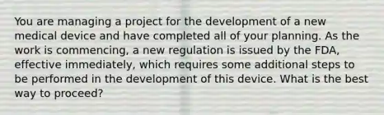 You are managing a project for the development of a new medical device and have completed all of your planning. As the work is commencing, a new regulation is issued by the FDA, effective immediately, which requires some additional steps to be performed in the development of this device. What is the best way to proceed?