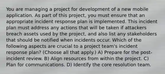 You are managing a project for development of a new mobile application. As part of this project, you must ensure that an appropriate incident response plan is implemented. This incident plan must address any actions that will be taken if attackers breach assets used by the project, and also list any stakeholders that should be notified when incidents occur. Which of the following aspects are crucial to a project team's incident response plan? (Choose all that apply.) A) Prepare for the post-incident review. B) Align resources from within the project. C) Plan for communications. D) Identify the core resolution team.