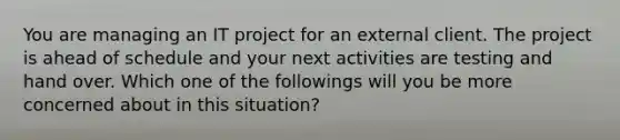 You are managing an IT project for an external client. The project is ahead of schedule and your next activities are testing and hand over. Which one of the followings will you be more concerned about in this situation?