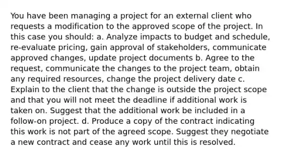 You have been managing a project for an external client who requests a modification to the approved scope of the project. In this case you should: a. Analyze impacts to budget and schedule, re-evaluate pricing, gain approval of stakeholders, communicate approved changes, update project documents b. Agree to the request, communicate the changes to the project team, obtain any required resources, change the project delivery date c. Explain to the client that the change is outside the project scope and that you will not meet the deadline if additional work is taken on. Suggest that the additional work be included in a follow-on project. d. Produce a copy of the contract indicating this work is not part of the agreed scope. Suggest they negotiate a new contract and cease any work until this is resolved.