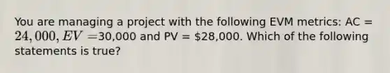 You are managing a project with the following EVM metrics: AC = 24,000, EV =30,000 and PV = 28,000. Which of the following statements is true?