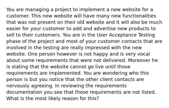 You are managing a project to implement a new website for a customer. This new website will have many new functionalities that was not present on their old website and it will also be much easier for your customer to add and advertise new products to sell to their customers. You are in the User Acceptance Testing phase of the project and most of your customer contacts that are involved in the testing are really impressed with the new website. One person however is not happy and is very vocal about some requirements that were not delivered. Moreover he is stating that the website cannot go live until those requirements are implemented. You are wondering who this person is but you notice that the other client contacts are nervously agreeing. In reviewing the requirements documentation you see that those requirements are not listed. What is the most likely reason for this?