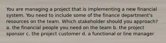 You are managing a project that is implementing a new financial system. You need to include some of the finance department's resources on the team. Which stakeholder should you approach? a. the financial people you need on the team b. the project sponsor c. the project customer d. a functional or line manager