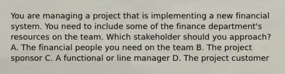 You are managing a project that is implementing a new financial system. You need to include some of the finance department's resources on the team. Which stakeholder should you approach? A. The financial people you need on the team B. The project sponsor C. A functional or line manager D. The project customer