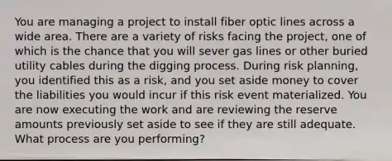 You are managing a project to install fiber optic lines across a wide area. There are a variety of risks facing the project, one of which is the chance that you will sever gas lines or other buried utility cables during the digging process. During risk planning, you identified this as a risk, and you set aside money to cover the liabilities you would incur if this risk event materialized. You are now executing the work and are reviewing the reserve amounts previously set aside to see if they are still adequate. What process are you performing?