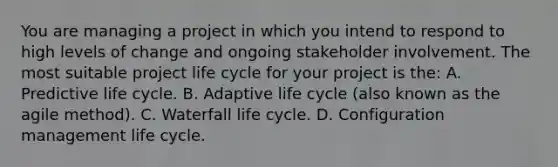 You are managing a project in which you intend to respond to high levels of change and ongoing stakeholder involvement. The most suitable project life cycle for your project is the: A. Predictive life cycle. B. Adaptive life cycle (also known as the agile method). C. Waterfall life cycle. D. Configuration management life cycle.