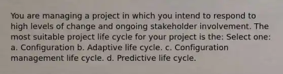 You are managing a project in which you intend to respond to high levels of change and ongoing stakeholder involvement. The most suitable project life cycle for your project is the: Select one: a. Configuration b. Adaptive life cycle. c. Configuration management life cycle. d. Predictive life cycle.