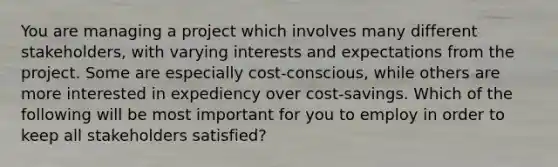 You are managing a project which involves many different stakeholders, with varying interests and expectations from the project. Some are especially cost-conscious, while others are more interested in expediency over cost-savings. Which of the following will be most important for you to employ in order to keep all stakeholders satisfied?