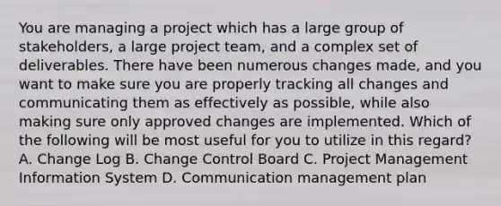 You are managing a project which has a large group of stakeholders, a large project team, and a complex set of deliverables. There have been numerous changes made, and you want to make sure you are properly tracking all changes and communicating them as effectively as possible, while also making sure only approved changes are implemented. Which of the following will be most useful for you to utilize in this regard? A. Change Log B. Change Control Board C. Project Management Information System D. Communication management plan