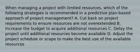 When managing a project with limited resources, which of the following strategies is recommended in a predictive plan-based approach of project management? A. Cut back on project requirements to ensure resources are not overextended B. Increase the budget to acquire additional resources C. Delay the project until additional resources become available D. Adjust the project schedule or scope to make the best use of the available resources