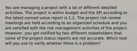 You are managing a project with a lot of different detailed activities. The project is within budget and the SPI according to the latest earned value report is 1.2. The project risk review meetings are held according to an organized schedule and you are satisfied with the risk management activities of the project. However, you get notified by two different stakeholders that some of the project status reports are not accurate. Which tool will you use to verify whether there is a problem?